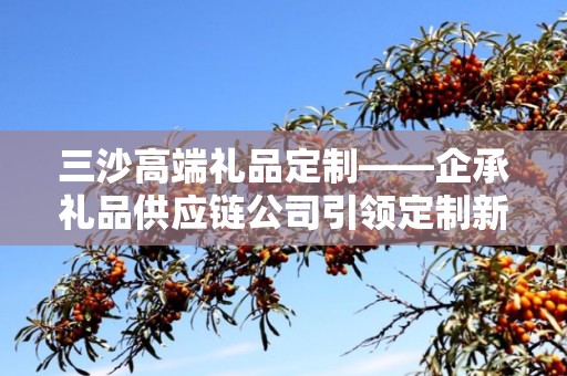 三沙高端礼品定制——企承礼品供应链公司引领定制新风尚